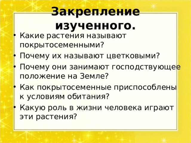 Закрепление изученного. Какие растения называют покрытосеменными? Почему их называют цветковыми? Почему они занимают господствующее положение на Земле? Как покрытосеменные приспособлены к условиям обитания? Какую роль в жизни человека играют эти растения?  