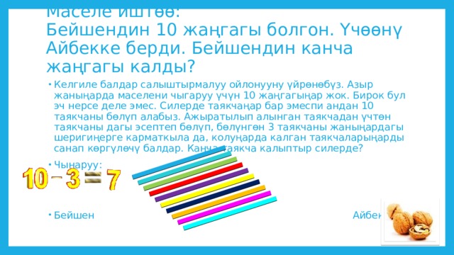 Маселе иштөө:  Бейшендин 10 жаңгагы болгон. Үчөөнү Айбекке берди. Бейшендин канча жаңгагы калды?   Келгиле балдар салыштырмалуу ойлонууну үйрөнөбүз. Азыр жаныңарда маселени чыгаруу үчүн 10 жаңгагыңар жок. Бирок бул эч нерсе деле эмес. Силерде таякчаңар бар эмеспи андан 10 таякчаны бөлүп алабыз. Ажыратылып алынган таякчадан үчтөн таякчаны дагы эсептеп бөлүп, бөлүнгөн 3 таякчаны жаныңардагы шеригиңерге карматкыла да, колуңарда калган таякчаларыңарды санап көргүлөчү балдар. Канча таякча калыптыр силерде? Чынаруу: Бейшен Айбек 