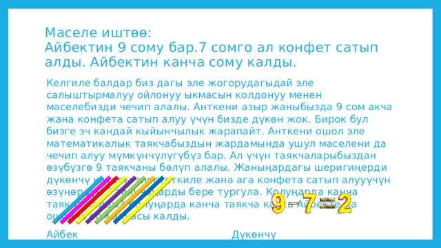 Маселе иштөө:  Айбектин 9 сому бар.7 сомго ал конфет сатып алды. Айбектин канча сому калды. Келгиле балдар биз дагы эле жогорудагыдай эле салыштырмалуу ойлонуу ыкмасын колдонуу менен маселебизди чечип алалы. Анткени азыр жаныбызда 9 сом акча жана конфета сатып алуу үчүн бизде дүкөн жок. Бирок бул бизге эч кандай кыйынчылык жарапайт. Анткени ошол эле математикалык таякчабыздын жардамында ушул маселени да чечип алуу мүмкүнчүлүгүбүз бар. Ал үчүн таякчаларыбыздан өзүбүзгө 9 таякчаны бөлүп алалы. Жаныңардагы шеригиңерди дүкөнчү катары элестеткиле жана ага конфета сатып алууүчүн өзүңөрдүн 7 таякчаңарды бере тургула. Колуңарда канча таякча калды? Колуңарда канча таякча калса Айбекте да ошончо сом акчасы калды. Айбек Дүкөнчү 
