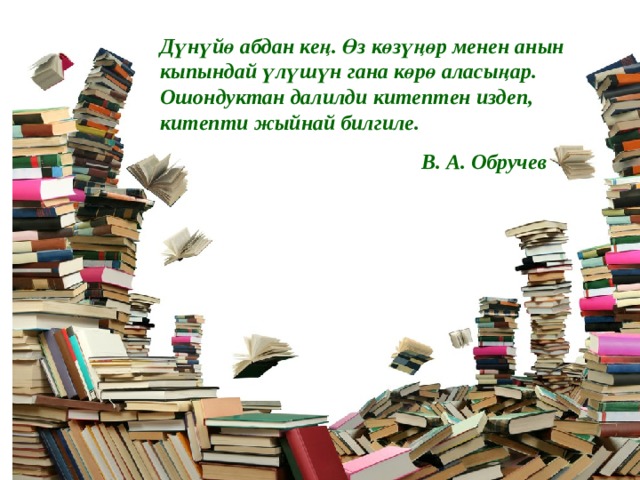 Дүнүйө абдан кең. Өз көзүңөр менен анын кыпындай үлүшүн гана көрө аласыңар. Ошондуктан далилди китептен издеп, китепти жыйнай билгиле.  В. А. Обручев 