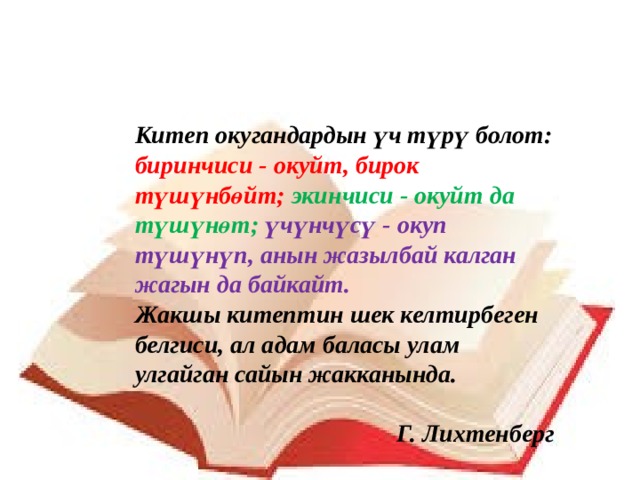 Китеп окугандардын үч түрү болот: биринчиси - окуйт, бирок түшүнбөйт;  экинчиси - окуйт да түшүнөт; үчүнчүсү - окуп түшүнүп, анын жазылбай калган жагын да байкайт. Жакшы китептин шек келтирбеген белгиси, ал адам баласы улам улгайган сайын жакканында.  Г. Лихтенберг 