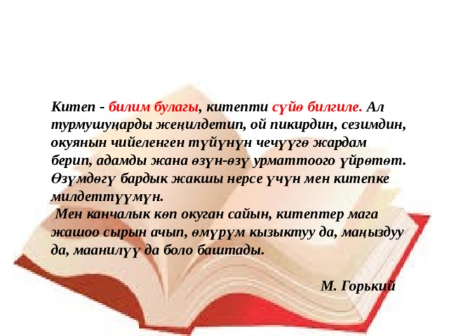 Китеп - билим булагы , китепти сүйө билгиле. Ал турмушуңарды жеңилдетип, ой пикирдин, сезимдин, окуянын чийеленген түйүнүн чечүүгө жардам берип, адамды жана өзүн-өзү урматтоого үйрөтөт. Өзүмдөгү бардык жакшы нерсе үчүн мен китепке милдеттүүмүн.  Мен канчалык көп окуган сайын, китептер мага жашоо сырын ачып, өмүрүм кызыктуу да, маңыздуу да, маанилүү да боло баштады.   М. Горький 