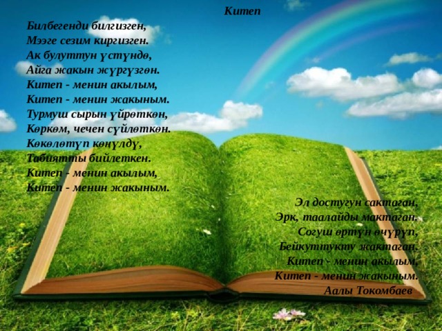  Китеп  Билбегенди билгизген,  Мээге сезим киргизген.  Ак булуттун үстүндө,  Айга жакын жүргүзгөн.  Китеп - менин акылым,  Китеп - менин жакыным. Турмуш сырын үйрөткөн,  Көркөм, чечен сүйлөткөн.  Көкөлөтүп көңүлдү,  Табиятты бийлеткен.  Китеп - менин акылым,  Китеп - менин жакыным. Эл достугун сактаган,  Эрк, таалайды мактаган.  Согуш өртүн өчүрүп,  Бейкуттукту жактаган.  Китеп - менин акылым,  Китеп - менин жакыным.  Аалы Токомбаев 