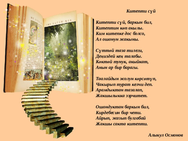 Китепти сүй  Китепти сүй, баркын бил, Китептин көп акылы. Ким китепке дос болсо, Ал ошонун жакыны.  Сүттөй таза тилеги, Деңиздей кең талабы. Көктөй тунук, акыйкат, Анын ар бир барагы.  Таалайдын жолун көрсөтүп, Чакырып турат келчи деп. Арамдыктан тазалап, Жакшылыкка ээрчитет.  Ошондуктан баркын бил, Кирдебесин бир чети. Айрып, жазып булгабай Жакшы сакта китепти.   Алыкул Осмонов 