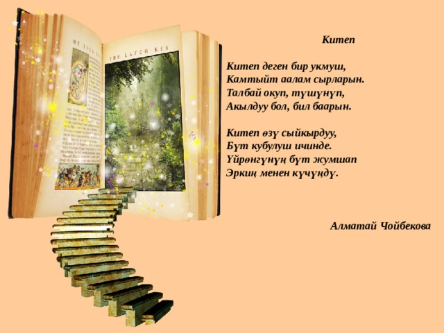   Китеп  Китеп деген бир укмуш, Камтыйт аалам сырларын. Талбай окуп, түшүнүп, Акылдуу бол, бил баарын.  Китеп өзү сыйкырдуу, Бүт кубулуш ичинде. Үйрөнгүнүң бүт жумшап Эркиң менен күчүңдү.     Алматай Чойбекова  