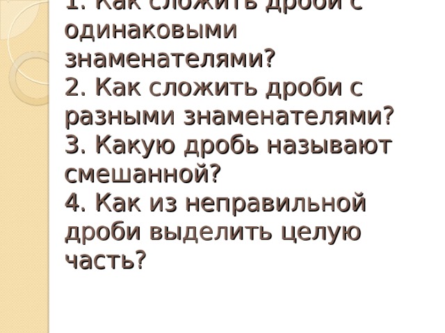 1. Как сложить дроби с одинаковыми знаменателями?  2. Как сложить дроби с разными знаменателями?  3. Какую дробь называют смешанной?  4. Как из неправильной дроби выделить целую часть? 