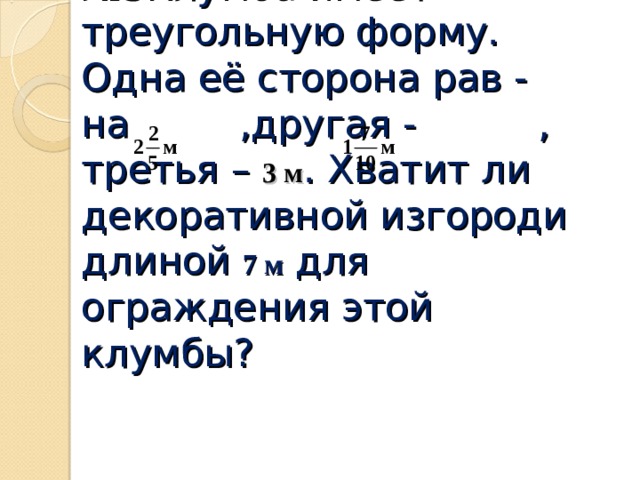 № 3Клумба имеет треугольную форму. Одна её сторона рав -  на ,другая - , третья – 3 м . Хватит ли декоративной изгороди длиной 7 м для ограждения этой клумбы?   