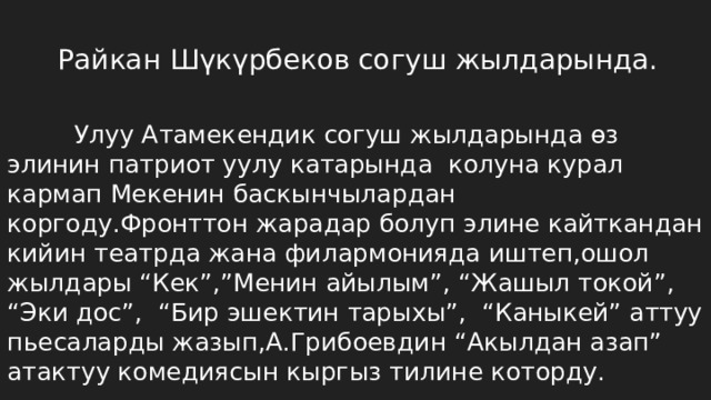 Райкан Шүкүрбеков согуш жылдарында.   Улуу Атамекендик согуш жылдарында өз элинин патриот уулу катарында колуна курал кармап Мекенин баскынчылардан коргоду.Фронттон жарадар болуп элине кайткандан кийин театрда жана филармонияда иштеп,ошол жылдары “Кек”,”Менин айылым”, “Жашыл токой”, “Эки дос”, “Бир эшектин тарыхы”, “Каныкей” аттуу пьесаларды жазып,А.Грибоевдин “Акылдан азап” атактуу комедиясын кыргыз тилине которду. 