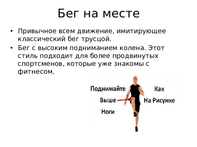 Бег на месте Привычное всем движение, имитирующее классический бег трусцой. Бег с высоким подниманием колена. Этот стиль подходит для более продвинутых спортсменов, которые уже знакомы с фитнесом. 