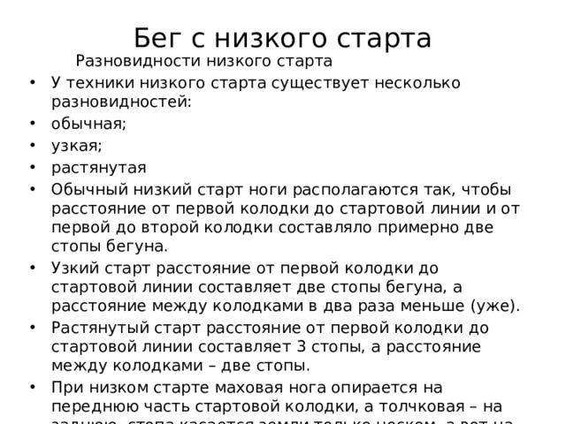 Бег с низкого старта    Разновидности низкого старта У техники низкого старта существует несколько разновидностей: обычная; узкая; растянутая Обычный низкий старт ноги располагаются так, чтобы расстояние от первой колодки до стартовой линии и от первой до второй колодки составляло примерно две стопы бегуна. Узкий старт расстояние от первой колодки до стартовой линии составляет две стопы бегуна, а расстояние между колодками в два раза меньше (уже). Растянутый старт расстояние от первой колодки до стартовой линии составляет 3 стопы, а расстояние между колодками – две стопы. При низком старте маховая нога опирается на переднюю часть стартовой колодки, а толчковая – на заднюю, стопа касается земли только носком, а вот на стартовую колодку опирается очень прочно. Подбор вариантов низкого старта индивидуален и зависит от особенностей каждого спортсмена. 