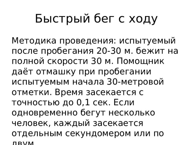 Быстрый бег с ходу Методика проведения: испытуемый после пробегания 20-30 м. бежит на полной скорости 30 м. Помощник даёт отмашку при пробегании испытуемым начала 30-метровой отметки. Время засекается с точностью до 0,1 сек. Если одновременно бегут несколько человек, каждый засекается отдельным секундомером или по двум. 
