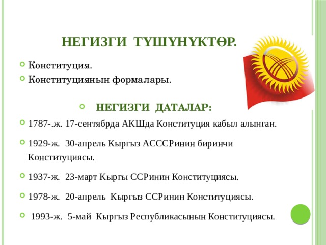НЕГИЗГИ ТYШYНYКТӨР. Конституция. Конституциянын формалары. НЕГИЗГИ ДАТАЛАР: 1787-.ж. 17-сентябрда АКШда Конституция кабыл алынган. 1929-ж. 30-апрель Кыргыз АСССРинин биринчи Конституциясы. 1937-ж. 23-март Кыргы ССРинин Конституциясы. 1978-ж. 20-апрель Кыргыз ССРинин Конституциясы.  1993-ж. 5-май Кыргыз Республикасынын Конституциясы. 