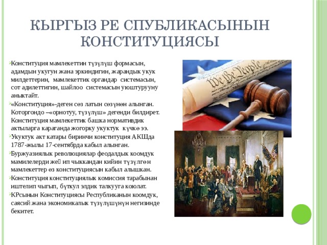 Кыргыз Ре спубликасынын Конституциясы Конституция мамлекеттин түзүлүш формасын, адамдын укугун жана эркиндигин, жарандык укук милдеттерин, мамлекеттик органдар системасын, сот адилеттигин, шайлоо системасын уюштурууну аныктайт. «Конституция»-деген сөз латын сөзүнөн алынган. Которгондо –«орнотуу, түзүлүш» дегенди билдирет. Конституция мамлекеттик башка нормативдик актыларга караганда жогорку укуктук күчкө ээ. Укуктук акт катары биринчи конституция АКШда 1787-жылы 17-сентябрда кабыл алынган. Буржуазиялык революциялар феодалдык коомдук мамилелерди жеӊип чыккандан кийин түзүлгөн мамлекеттер өз конституциясын кабыл алышкан. Конституция конституциялык комиссия тарабынан иштелип чыгып, бүткул элдик талкууга коюлат. КРсынын Конституциясы Республиканын коомдук, саясий жана экономикалык түзүлүшүнүн негизинде бекитет. 