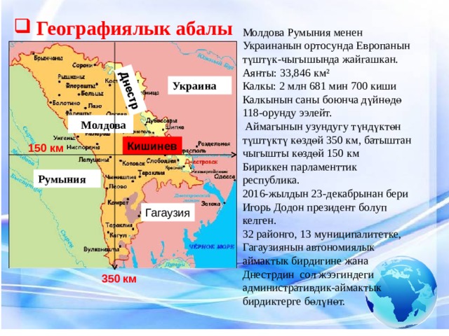 Днестр Географиялык абалы Молдова Румыния менен Украинанын ортосунда Европанын түштүк-чыгышында жайгашкан. Аянты: 33,846 км² Калкы: 2 млн 681 мин 700 киши Калкынын саны боюнча дүйнөдө 118-орунду ээлейт.  Аймагынын узундугу түндүктөн түштүктү көздөй 350 км, батыштан чыгышты көздөй 150 км Бириккен парламенттик республика. 2016-жылдын 23-декабрынан бери Игорь Додон президент болуп келген. 32 районго, 13 муниципалитетке, Гагаузиянын автономиялык аймактык бирдигине жана Днестрдин сол жээгиндеги административдик-аймактык бирдиктерге бөлүнөт. Украина  Молдова Кишинев 150 км Румыния Гагаузия 350 км 