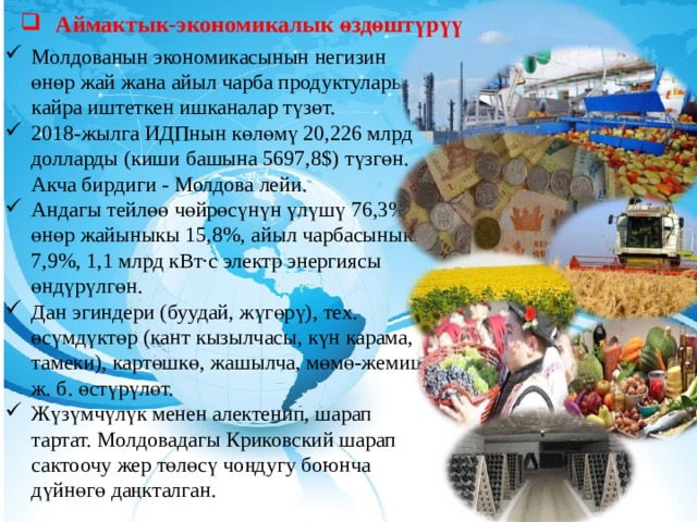 Аймактык-экономикалык өздөштүрүү Молдованын экономикасынын негизин өнөр жай жана айыл чарба продуктуларын кайра иштеткен ишканалар түзөт. 2018-жылга ИДПнын көлөмү 20,226 млрд долларды (киши башына 5697,8$) түзгөн. Акча бирдиги - Молдова лейи. Андагы тейлөө чөйрөсүнүн үлүшү 76,3% өнөр жайыныкы 15,8%, айыл чарбасыныкы 7,9%, 1,1 млрд кВт·с электр энергиясы өндүрүлгөн. Дан эгиндери (буудай, жүгөрү), тех. өсүмдүктөр (кант кызылчасы, күн карама, тамеки), картөшкө, жашылча, мөмө-жемиш ж. б. өстүрүлөт. Жүзүмчүлүк менен алектенип, шарап тартат. Молдовадагы Криковский шарап сактоочу жер төлөсү чоңдугу боюнча дүйнөгө даңкталган.  