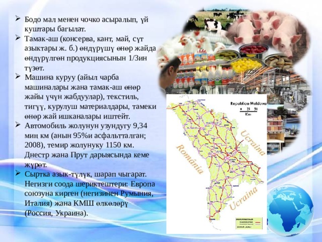 Бодо мал менен чочко асыралып, үй куштары багылат. Тамак-аш (консерва, кант, май, сүт азыктары ж. б.) өндүрүшү өнөр жайда өндүрүлгөн продукциясынын 1/3ин түзөт. Машина куруу (айыл чарба машиналары жана тамак-аш өнөр жайы үчүн жабдуулар), текстиль, тигүү, курулуш материалдары, тамеки өнөр жай ишканалары иштейт. Автомобиль жолунун узундугу 9,34 миң км (анын 95%и асфальтталган; 2008), темир жолунуку 1150 км. Днестр жана Прут дарыясында кеме жүрөт. Сыртка азык-түлүк, шарап чыгарат. Негизги соода шериктештери: Европа союзуна кирген (негизинен Румыния, Италия) жана КМШ өлкөлөрү (Россия, Украина). 