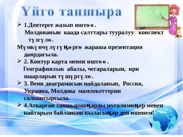 1.Дептерге жазып иштөө.  Молдованын каада салттары тууралуу конспект түзгүлө. Мүмкүнчүлүгүӊөргө жараша презентация даярдагыла. 2. Контур карта менен иштөө.  Географиялык абалы, чегараларын, ири шаарларын түшүргүлө. 3. Венн диаграмасын пайдаланып, Россия, Украина, Молдова мамлекеттерин салыштыргыла. 4.Аткарган тапшырмаӊарды мугалимиӊер менен кайтарым байланыш кыласыӊар деп ишенем! 