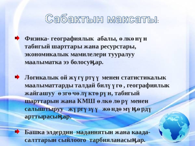 Физика- географиялык абалы, өлкөнүн табигый шарттары жана ресурстары, экономикалык мамилелери тууралуу маалыматка ээ болосуӊар.  Логикалык ой жүгүртүү менен статистикалык маалыматтарды талдай билүүгө, географиялык жайгашуу өзгөчөлүктөрүн, табигый шарттарын жана КМШ өлкөлөрү менен салыштыруу жүргүзүү жөндөмүӊөрдү арттырасыӊар.  Башка элдердин маданиятын жана каада-салттарын сыйлоого тарбияланасыӊар. 