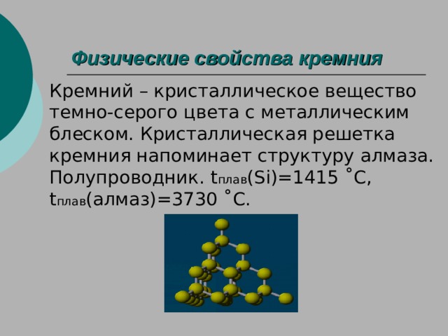 Физические свойства кремния Кремний – кристаллическое вещество темно-серого цвета с металлическим блеском. Кристаллическая решетка кремния напоминает структуру алмаза. Полупроводник. t плав ( Si )=1415  ˚ C , t плав (алмаз)=3730  ˚ C . 