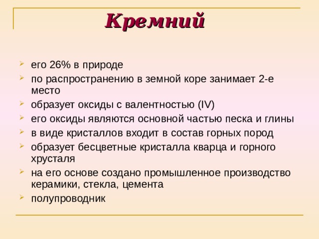 Кремний его 26 % в природе по распространению в земной коре занимает 2-е место образует оксиды с валентностью ( IV ) его оксиды являются основной частью песка и глины в виде кристаллов входит в состав горных пород образует бесцветные кристалла кварца и горного хрусталя на его основе создано промышленное производство керамики, стекла, цемента полупроводник 