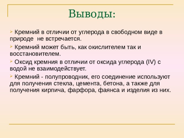  Кремний в отличии от углерода в свободном виде в природе не встречается.  Кремний может быть, как окислителем так и восстановителем.  Оксид кремния в отличии от оксида углерода ( IV ) с водой не взаимодействует.  Кремний - полупроводник, его соединение используют для получения стекла, цемента, бетона, а также для получения кирпича, фарфора, фаянса и изделия из них. 