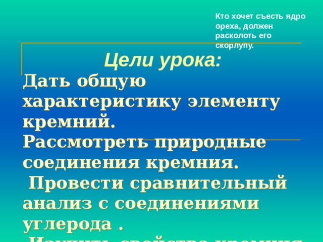 Кто хочет съесть ядро ореха, должен расколоть его скорлупу. Цели урока:  Дать  общую характеристику элементу кремний.  Рассмотреть природные соединения кремния.  Провести сравнительный анализ с соединениями углерода .  Изучить свойства кремния.    