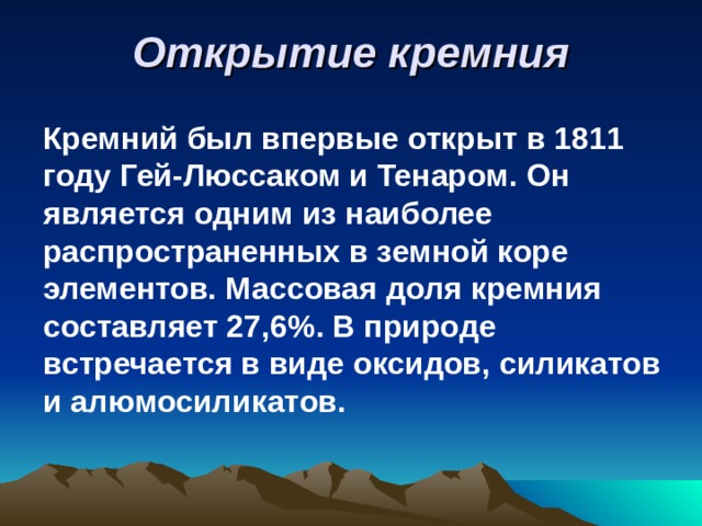 Открытие кремния Кремний был впервые открыт в 1811 году Гей-Люссаком и Тенаром. Он является одним из наиболее распространенных в земной коре элементов. Массовая доля кремния составляет 27,6 % . В природе встречается в виде оксидов, силикатов и алюмосиликатов. 