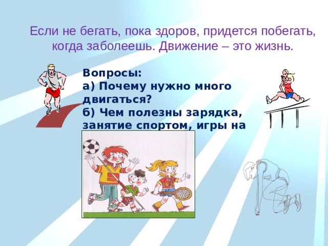 Если не бегать, пока здоров, придется побегать, когда заболеешь. Движение – это жизнь. Вопросы: а) Почему нужно много двигаться? б) Чем полезны зарядка, занятие спортом, игры на свежем воздухе? 
