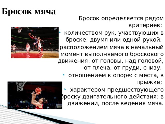 Бросок мяча Бросок определяется рядом критериев: количеством рук, участвующих в броске: двумя или одной рукой; расположением мяча в начальный момент выполняемого броскового движения: от головы, над головой, от плеча, от груди, снизу; отношением к опоре: с места, в прыжке; характером предшествующего броску двигательного действия: в движении, после ведения мяча. 