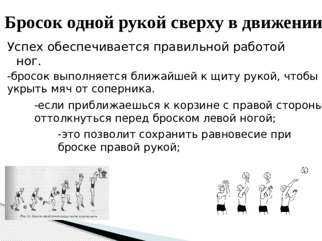 Бросок одной рукой сверху в движении Успех обеспечивается правильной работой ног. -бросок выполняется ближайшей к щиту рукой, чтобы укрыть мяч от соперника. -если приближаешься к корзине с правой стороны, оттолкнуться перед броском левой ногой; -это позволит сохранить равновесие при броске правой рукой; 