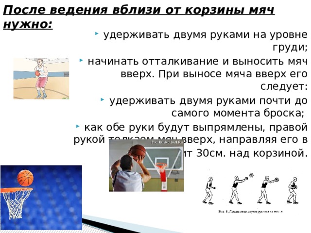 После ведения вблизи от корзины мяч нужно: удерживать двумя руками на уровне груди; начинать отталкивание и выносить мяч вверх. При выносе мяча вверх его следует: удерживать двумя руками почти до самого момента броска; как обе руки будут выпрямлены, правой рукой толкаем мяч вверх, направляя его в щит 30см. над корзиной . 