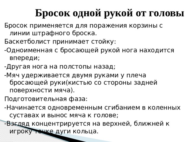Бросок одной рукой от головы   Бросок применяется для поражения корзины с линии штрафного броска. Баскетболист принимает стойку: -Одноименная с бросающей рукой нога находится впереди; -Другая нога на полстопы назад; -Мяч удерживается двумя руками у плеча бросающей руки(кистью со стороны задней поверхности мяча). Подготовительная фаза: -Начинается одновременным сгибанием в коленных суставах и вынос мяча к голове; -Взгляд концентрируется на верхней, ближней к игроку точке дуги кольца. 