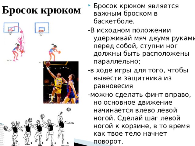 Бросок крюком  Бросок крюком является важным броском в баскетболе. -В исходном положении удерживай мяч двумя руками перед собой, ступни ног должны быть расположены параллельно; -в ходе игры для того, чтобы вывести защитника из равновесия -можно сделать финт вправо, но основное движение начинается влево левой ногой. Сделай шаг левой ногой к корзине, в то время как твое тело начнет поворот. 