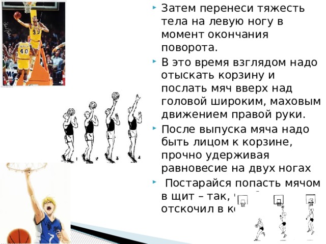 Затем перенеси тяжесть тела на левую ногу в момент окончания поворота. В это время взглядом надо отыскать корзину и послать мяч вверх над головой широким, маховым движением правой руки. После выпуска мяча надо быть лицом к корзине, прочно удерживая равновесие на двух ногах  Постарайся попасть мячом в щит – так, чтобы он отскочил в корзину. 