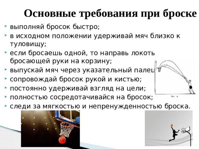 Основные требования при броске выполняй бросок быстро; в исходном положении удерживай мяч близко к туловищу; если бросаешь одной, то направь локоть бросающей руки на корзину; выпускай мяч через указательный палец; сопровождай бросок рукой и кистью; постоянно удерживай взгляд на цели; полностью сосредотачивайся на бросок; следи за мягкостью и непренужденностью броска. 