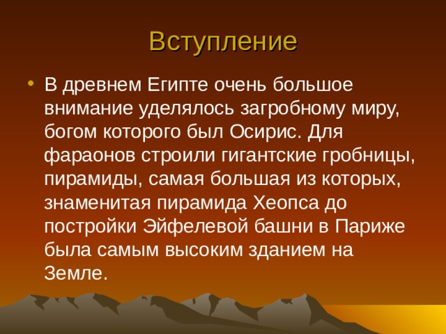 Вступление В древнем Египте очень большое внимание уделялось загробному миру, богом которого был Осирис. Для фараонов строили гигантские гробницы, пирамиды, самая большая из которых, знаменитая пирамида Хеопса до постройки Эйфелевой башни в Париже была самым высоким зданием на Земле. 