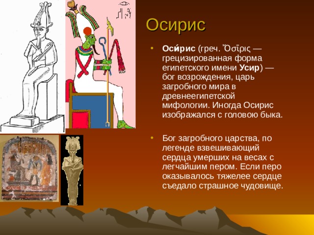 Осирис Оси́рис (греч. Ὄσῑρις  — грецизированная форма египетского имени Усир ) — бог возрождения, царь загробного мира в древнеегипетской мифологии. Иногда Осирис изображался с головою быка.  Бог загробного царства, по легенде взвешивающий сердца умерших на весах с легчайшим пером. Если перо оказывалось тяжелее сердце съедало страшное чудовище. 