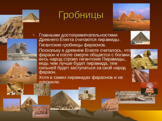 Гробницы Главными достопримечательностями Древнего Египта считаются пирамиды. Гигантские гробницы фараонов. Поскольку в древнем Египте считалось, что фараон и после смерти общается с богами, весь народ строил гигантские Пирамиды, ведь чем лучше будет пирамида, тем сильней будет заступаться за свой народ фараон. Хотя в самих пирамидах фараонов и не хоронили. 