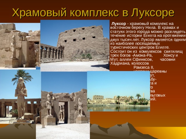 Храмовый комплекс в Луксоре  Луксор - храмовый комплекс на восточном берегу Нила. В храмах и статуях этого города можно разглядеть течение истории Египта на протяжении двух тысяч лет. Луксор является одним из наиболее посещаемых туристических центров Египте. Состоит он из  комплексов святилищ трех богов -Амона-Ра, Хонсу и Мут, аллеи Сфинксов, часовни Хадриана, колоссов    Рамзеса II,    часовни царевны   Хатшепсут,    мечети Абу-    Эль_Хагга и    огромного    количества   других культовых   сооружений.   