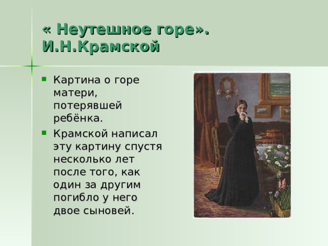 « Неутешное горе». И.Н.Крамской Картина о горе матери, потерявшей ребёнка. Крамской написал эту картину спустя несколько лет после того, как один за другим погибло у него двое сыновей. 