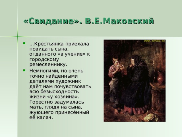 «Свидание». В.Е.Маковский … Крестьянка приехала повидать сына, отданного «в учение» к городскому ремесленнику. Немногими, но очень точно найденными деталями художник даёт нам почувствовать всю безысходность жизни «у хозяина». Горестно задумалась мать, глядя на сына, жующего принесённый её калач. 