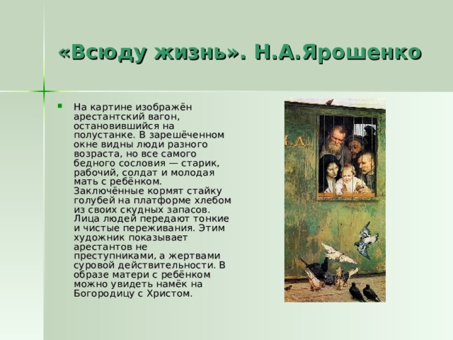 «Всюду жизнь». Н.А.Ярошенко На картине изображён арестантский вагон, остановившийся на полустанке. В зарешёченном окне видны люди разного возраста, но все самого бедного сословия — старик, рабочий, солдат и молодая мать с ребёнком. Заключённые кормят стайку голубей на платформе хлебом из своих скудных запасов. Лица людей передают тонкие и чистые переживания. Этим художник показывает арестантов не преступниками, а жертвами суровой действительности. В образе матери с ребёнком можно увидеть намёк на Богородицу с Христом. 