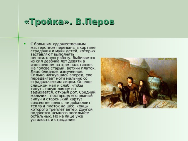 «Тройка». В.Перов С большим художественным мастерством переданы в картине страдания и муки детей, которых заставляют выполнять непосильную работу. Выбивается из сил девочка лет девяти в изношенном ватном пальтишке. На голове старый, ветхий платок. Лицо бледное, измученное. Сильно нагнувшись вперед, еле передвигает ноги мальчик со страдальческим лицом. Он еще слишком мал и слаб, чтобы тянуть такую лямку: он задыхается, открыл рот. Средний мальчик - постарше; его рваный зипун и старенький картуз совсем не греют, не добавляет тепла и платок на шее, концы которого треплет ветер. Другой подросток немного посильнее остальных. Но на лице уже усталость и страдание. 