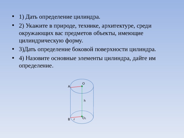 1) Дать определение цилиндра. 2) Укажите в природе, технике, архитектуре, среди окружающих вас предметов объекты, имеющие цилиндрическую форму. 3)Дать определение боковой поверхности цилиндра. 4) Назовите основные элементы цилиндра, дайте им определение. О А h О 1 r В 