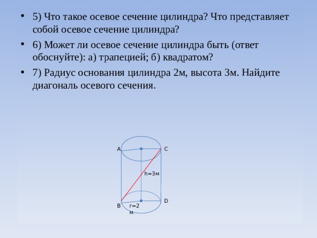 5) Что такое осевое сечение цилиндра? Что представляет собой осевое сечение цилиндра? 6) Может ли осевое сечение цилиндра быть (ответ обоснуйте): а) трапецией; б) квадратом? 7) Радиус основания цилиндра 2м, высота 3м. Найдите диагональ осевого сечения.   А C h =3м D r=2 м В 