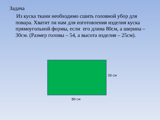 Задача   Из куска ткани необходимо сшить головной убор для повара. Хватит ли нам для изготовления изделия куска прямоугольной формы, если его длина 80см, а ширина – 30см. (Размер головы – 54, а высота изделия – 25см). 30  см 80 см 