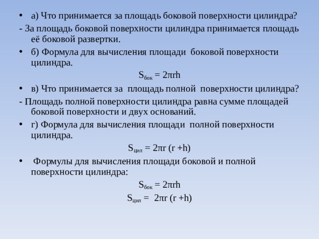 а) Что принимается за площадь боковой поверхности цилиндра? - За площадь боковой поверхности цилиндра принимается площадь её боковой развертки. б) Формула для вычисления площади боковой поверхности цилиндра. S бок = 2π rh в) Что принимается за площадь полной поверхности цилиндра? - Площадь полной поверхности цилиндра равна сумме площадей боковой поверхности и двух оснований. г) Формула для вычисления площади полной поверхности цилиндра. S цил = 2π r ( r +h)  Формулы для вычисления площади боковой и полной поверхности цилиндра: S бок = 2π rh S цил = 2π r ( r + h ) 