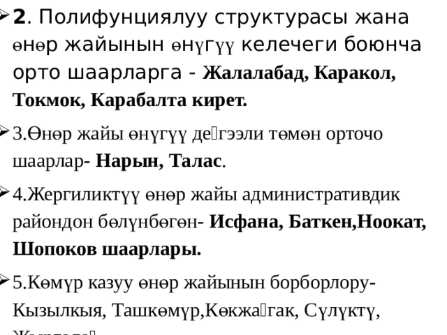 2 . Полифунциялуу структурасы жана ө н ө р жайынын ө н ү г үү келечеги боюнча орто шаарларга - Жалалабад, Каракол, Токмок, Карабалта кирет. 3.Өнөр жайы өнүгүү деӊгээли төмөн орточо шаарлар- Нарын, Талас . 4.Жергиликтүү өнөр жайы административдик райондон бөлүнбөгөн- Исфана, Баткен,Ноокат, Шопоков шаарлары. 5.Көмүр казуу өнөр жайынын борборлору-Кызылкыя, Ташкөмүр,Көкжаӊгак, Сүлүктү, Жыргалаӊ . 