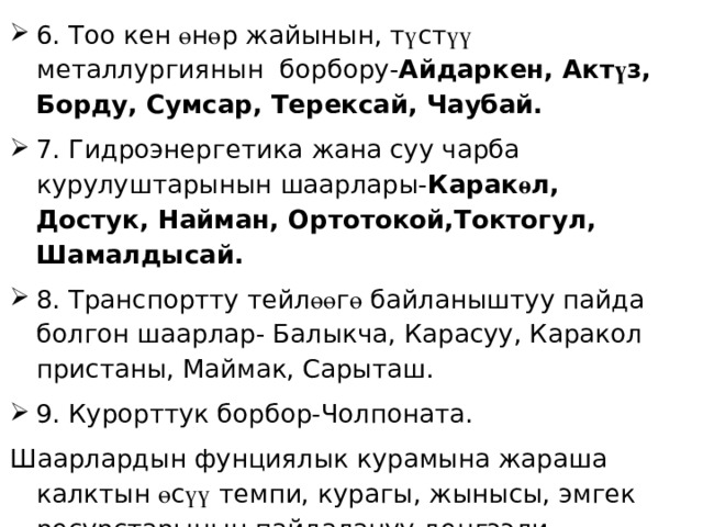 6. Тоо кен ө н ө р жайынын, т ү ст үү металлургиянын борбору- Айдаркен, Акт ү з, Борду, Сумсар, Терексай, Чаубай. 7. Гидроэнергетика жана суу чарба курулуштарынын шаарлары- Карак ө л, Достук, Найман, Ортотокой,Токтогул, Шамалдысай. 8. Транспортту тейл өө г ө байланыштуу пайда болгон шаарлар- Балыкча, Карасуу, Каракол пристаны, Маймак, Сарыташ. 9. Курорттук борбор-Чолпоната. Шаарлардын фунциялык курамына жараша калктын ө с үү темпи, курагы, жынысы, эмгек ресурстарынын пайдалануу де ӊ гээли, миграциясы ө зг ө р ө т. 