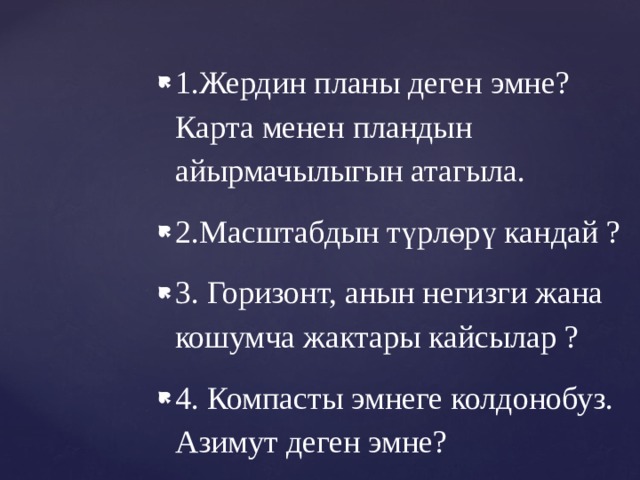 1.Жердин планы деген эмне? Карта менен пландын айырмачылыгын атагыла. 2.Масштабдын түрлөрү кандай ? 3. Горизонт, анын негизги жана кошумча жактары кайсылар ? 4. Компасты эмнеге колдонобуз. Азимут деген эмне? 